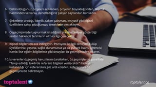  
6. Dahil olduğunuz projeleri açıklarken, projenin büyüklüğünden, taşıma
hacminden ve varsa, denetlediğiniz çalışan sayısından bahsedin.
7. Şirketlerin aradığı, liderlik, takım çalışması, insiyatif gibi kişisel
özelliklere sahip olduğunuzu örneklerle destekleyin.
8. Özgeçmişinizde başvurmak istediğiniz şirketin faaliyet gösterdiği
sektör hakkında terimlerin olması ilgi çekecektir.
9. Kişisel bilgileri en aza indirgeyin. Pozisyon ile ilgili olmayan kulüp
üyelikleriniz, yaşınız, sağlık durumunuz ya da yüksek lisans öğrencisi
iseniz; lise eğitim bilgileriniz gibi detayları öz geçmişinizden çıkarın.
10.İş verenler özgeçmiş havuzlarını daraltırken, öz geçmişlerde genellikle
“Talep edildiği takdirde referans bilgileri verilecektir” ifadesi
kullanıldığı için referansları göz ardı ederler. Referansları öz
geçmişinizde belirtmeyin.
toptalent.co
 