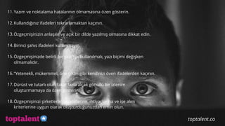  
11.Yazım ve noktalama hatalarının olmamasına özen gösterin.
12.Kullandığınız ifadeleri tekrarlamaktan kaçının.
13.Özgeçmişinizin anlaşılır ve açık bir dilde yazılmış olmasına dikkat edin.
14.Birinci şahıs ifadeleri kullanmayın.
15.Özgeçmişinizde belirli bir yazı tipi kullanılmalı, yazı biçimi değişken
olmamalıdır.
16.“Yetenekli, mükemmel, öne çıkan gibi kendinizi öven ifadelerden kaçının.
17.Dürüst ve tutarlı olun fakat fazla alçak gönüllü bir izlenim
oluşturmamaya da özen gösterin.
18.Özgeçmişinizi şirketlerin önceliklerine, ihtiyaçlarına ve işe alım
kriterlerine uygun olarak oluşturduğunuzdan emin olun.
toptalent.co
 