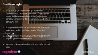 Son Dokunuşlar
1. En iyi sonuç için başkalarının görüşlerinden
faydalanmanız her zaman önemlidir. Özgeçmişinizi
tamamladığınızda bir arkadaşınızın, işe alımdan
sorumlu bir kişinin ya da sizi hiç tanımayan birinin
görüşünü alın.
2. Pozisyonun niteliklerine göre başvurmak istediğiniz
şirketlerin her biri için özgeçmişinizi düzenleyin.
3. Özgeçmişinizin; mezuniyet yılı, ortalama gibi önemli
bilgileri içermesine dikkat edin.
4. Yazım ve noktalama hatalarını bir kere daha kontrol
edin.
toptalent.co
 