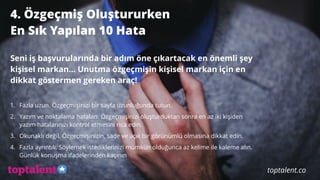 4. Özgeçmiş Oluştururken
En Sık Yapılan 10 Hata 
Seni iş başvurularında bir adım öne çıkartacak en önemli şey
kişisel markan… Unutma özgeçmişin kişisel markan için en
dikkat göstermen gereken araç!
1. Fazla uzun. Özgeçmişinizi bir sayfa uzunluğunda tutun.
2. Yazım ve noktalama hataları. Özgeçmişinizi oluşturduktan sonra en az iki kişiden
yazım hatalarınızı kontrol etmesini rica edin.
3. Okunaklı değil. Özgeçmişinizin, sade ve açık bir görünümlü olmasına dikkat edin.
4. Fazla ayrıntılı. Söylemek istediklerinizi mümkün olduğunca az kelime ile kaleme alın.
Günlük konuşma ifadelerinden kaçının
toptalent.co
 