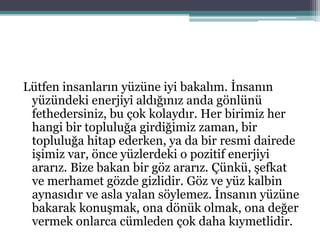 Lütfen insanların yüzüne iyi bakalım. İnsanın
yüzündeki enerjiyi aldığınız anda gönlünü
fethedersiniz, bu çok kolaydır. Her birimiz her
hangi bir topluluğa girdiğimiz zaman, bir
topluluğa hitap ederken, ya da bir resmi dairede
işimiz var, önce yüzlerdeki o pozitif enerjiyi
ararız. Bize bakan bir göz ararız. Çünkü, şefkat
ve merhamet gözde gizlidir. Göz ve yüz kalbin
aynasıdır ve asla yalan söylemez. İnsanın yüzüne
bakarak konuşmak, ona dönük olmak, ona değer
vermek onlarca cümleden çok daha kıymetlidir.
 