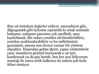 Bize ait birtakım değerler aidiyet, mensubiyet gibi,
diğergamlık gibi öylesine yıpratıldı ki ortak zeminde
buluşma, anlaşma şansımız çok zayıfladı, ama
kaybolmadı. Biz onları yeniden alevlendirebiliriz,
yeniden ayaklandırabiliriz ve bu milletimizin
geçmişine, şanına son derece yaraşır bir yöntem
olacaktır. Dışarıdan gelme iğreti, yapay yöntemlerle
yani, insanların gözünü boyayarak o an için
kandırarak ya da güç bende, ben her şeyi biliyorum
mantığı ile zaten artık halkımız da onlara çok fazla
itibar etmiyor.
 