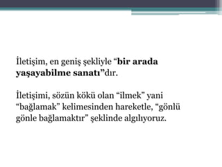 İletişim, en geniş şekliyle “bir arada
yaşayabilme sanatı”dır.
İletişimi, sözün kökü olan “ilmek” yani
“bağlamak” kelimesinden hareketle, “gönlü
gönle bağlamaktır” şeklinde algılıyoruz.
 