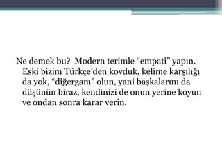 Ne demek bu? Modern terimle “empati” yapın.
Eski bizim Türkçe’den kovduk, kelime karşılığı
da yok, “diğergam” olun, yani başkalarını da
düşünün biraz, kendinizi de onun yerine koyun
ve ondan sonra karar verin.
 
