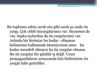Bu toplumu adeta ayrık otu gibi sardı şu anda ön
yargı. Çok ciddî önyargılarımız var. Siyaseten de
var, başka açılardan da ön yargılarımız var.
Aslında bir birimize bu kadar –düşman
kelimesini kullanmak istemiyorum ama- bu
kadar mesafeli olmayız bu ön yargılar olmasa.
Bu ön yargılar bir günlük iş değil. Uzun
propagandaların sonucunda bizi birbirimize ön
yargılı hâle getirdiler.
 