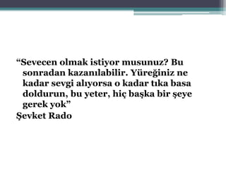 “Sevecen olmak istiyor musunuz? Bu
sonradan kazanılabilir. Yüreğiniz ne
kadar sevgi alıyorsa o kadar tıka basa
doldurun, bu yeter, hiç başka bir şeye
gerek yok”
Şevket Rado
 
