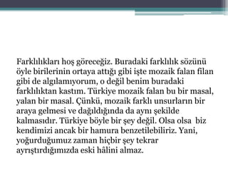 Farklılıkları hoş göreceğiz. Buradaki farklılık sözünü
öyle birilerinin ortaya attığı gibi işte mozaik falan filan
gibi de algılamıyorum, o değil benim buradaki
farklılıktan kastım. Türkiye mozaik falan bu bir masal,
yalan bir masal. Çünkü, mozaik farklı unsurların bir
araya gelmesi ve dağıldığında da aynı şekilde
kalmasıdır. Türkiye böyle bir şey değil. Olsa olsa biz
kendimizi ancak bir hamura benzetilebiliriz. Yani,
yoğurduğumuz zaman hiçbir şey tekrar
ayrıştırdığımızda eski hâlini almaz.
 