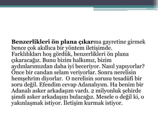 Benzerlikleri ön plana çıkarma gayretine girmek
bence çok akıllıca bir yöntem iletişimde.
Farklılıkları hoş gördük, benzerlikleri ön plana
çıkaracağız. Bunu bizim halkımız, bizim
aydınlarımızdan daha iyi beceriyor. Nasıl yapıyorlar?
Önce bir candan selam veriyorlar. Sonra nerelisin
hemşehrim diyorlar. O nerelisin sorusu tesadüfi bir
soru değil. Efendim cevap Adanalıyım. Ha benim bir
Adanalı asker arkadaşım vardı. 2 milyonluk şehirde
şimdi asker arkadaşını bulacağız. Mesele o değil ki, o
yakınlaşmak istiyor. İletişim kurmak istiyor.
 