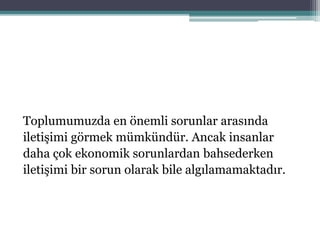 Toplumumuzda en önemli sorunlar arasında
iletişimi görmek mümkündür. Ancak insanlar
daha çok ekonomik sorunlardan bahsederken
iletişimi bir sorun olarak bile algılamamaktadır.
 