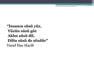 “İnsanın süsü yüz,
Yüzün süsü göz
Aklın süsü dil,
Dilin süsü de sözdür”
Yusuf Hac Hacib
 