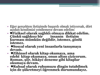 • Eğer gerçekten iletişimde başarılı olmak istiyorsak, dört
açıdan kendimizi yenilemeye devam edelim:
• ♥Fiziksel olarak sağlıklı olmaya dikkat edelim.
Çünkü sağlıksız bir insanın iletişim
kurması mümkün değildir, istemez, gönlü
istemez.
• ♥Sosyal olarak yeni insanlarla tanışmaya
devam.
• ♥Zihinsel olarak kitap okumaya, ama
edebî kitap okumaya, onun altını çiziyorum.
Roman, şiir, hikâye deneme gibi kitaplar
okumaya devam.
• ♥Ruhsal olarak ruhumuzu dingin tutabilmek
için de şükretmeyi öğrenmek durumundayız.
 