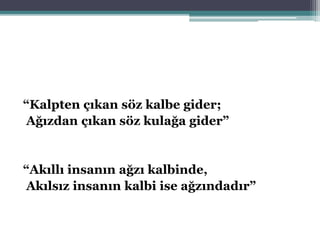 “Kalpten çıkan söz kalbe gider;
Ağızdan çıkan söz kulağa gider”
“Akıllı insanın ağzı kalbinde,
Akılsız insanın kalbi ise ağzındadır”
 