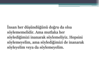 İnsan her düşündüğünü doğru da olsa
söylememelidir. Ama mutlaka her
söylediğimizi inanarak söylemeliyiz. Hepsini
söylemeyelim, ama söylediğimizi de inanarak
söyleyelim veya da söylemeyelim.
 