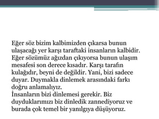 Eğer söz bizim kalbimizden çıkarsa bunun
ulaşacağı yer karşı taraftaki insanların kalbidir.
Eğer sözümüz ağızdan çıkıyorsa bunun ulaşım
mesafesi son derece kısadır. Karşı tarafın
kulağıdır, beyni de değildir. Yani, bizi sadece
duyar. Duymakla dinlemek arasındaki farkı
doğru anlamalıyız.
İnsanların bizi dinlemesi gerekir. Biz
duyduklarımızı biz dinledik zannediyoruz ve
burada çok temel bir yanılgıya düşüyoruz.
 