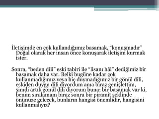 İletişimde en çok kullandığımız basamak, “konuşmadır”
Doğal olarak her insan önce konuşarak iletişim kurmak
ister.
Sonra, “beden dili” eski tabiri ile “lisanı hâl” dediğimiz bir
basamak daha var. Belki bugüne kadar çok
kullanmadığımız veya hiç duymadığımız bir gönül dili,
eskiden duygu dili diyordum ama biraz genişlettim,
şimdi artık gönül dili diyorum buna; bir basamak var ki,
benim sıralamam biraz sonra bir piramit şeklinde
önünüze gelecek, bunların hangisi önemlidir, hangisini
kullanmalıyız?
 