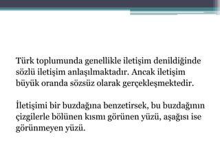 Türk toplumunda genellikle iletişim denildiğinde
sözlü iletişim anlaşılmaktadır. Ancak iletişim
büyük oranda sözsüz olarak gerçekleşmektedir.
İletişimi bir buzdağına benzetirsek, bu buzdağının
çizgilerle bölünen kısmı görünen yüzü, aşağısı ise
görünmeyen yüzü.
 