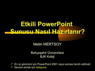 Etkili PowerPoint
Sunusu Nasıl Hazırlanır?
                  Metin MERTSOY

                Bahçeşehir Üniversitesi
                     BJK Koleji

 En iyi görünüm için PowerPoint 2001 veya sonrası tercih edilmeli
 Devam etmek için tıklayınız
 