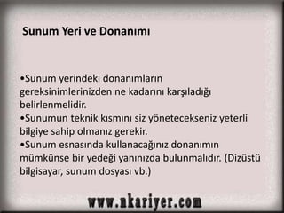 Sunum Yeri ve Donanımı 
•Sunum yerindeki donanımların 
gereksinimlerinizden ne kadarını karşıladığı 
belirlenmelidir. 
•Sunumun teknik kısmını siz yönetecekseniz yeterli 
bilgiye sahip olmanız gerekir. 
•Sunum esnasında kullanacağınız donanımın 
mümkünse bir yedeği yanınızda bulunmalıdır. (Dizüstü 
bilgisayar, sunum dosyası vb.) 
 