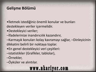 Gelişme Bölümü 
•İletmek istediğiniz önemli konular ve bunları 
destekleyen veriler içermelidir. 
•Destekleyici veriler; 
–İfadelerinize inandırıcılık kazandırır, 
–Karmaşık konuları kolay kavramayı sağlar, –Dinleyicinin 
dikkatini belirli bir noktaya toplar. 
•En genel destekleyici veri çeşitleri: 
–istatistikler (Grafikler, tablolar), 
–Örnekler, 
–Öyküler ve alıntılar. 
 