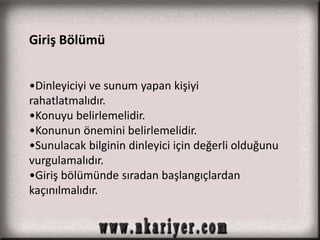 Giriş Bölümü 
•Dinleyiciyi ve sunum yapan kişiyi 
rahatlatmalıdır. 
•Konuyu belirlemelidir. 
•Konunun önemini belirlemelidir. 
•Sunulacak bilginin dinleyici için değerli olduğunu 
vurgulamalıdır. 
•Giriş bölümünde sıradan başlangıçlardan 
kaçınılmalıdır. 
 