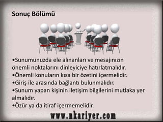 Sonuç Bölümü 
•Sunumunuzda ele alınanları ve mesajınızın 
önemli noktalarını dinleyiciye hatırlatmalıdır. 
•Önemli konuların kısa bir özetini içermelidir. 
•Giriş ile arasında bağlantı bulunmalıdır. 
•Sunum yapan kişinin iletişim bilgilerini mutlaka yer 
almalıdır. 
•Özür ya da itiraf içermemelidir. 
 