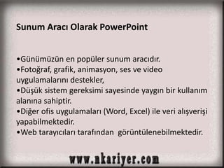 Sunum Aracı Olarak PowerPoint 
•Günümüzün en popüler sunum aracıdır. 
•Fotoğraf, grafik, animasyon, ses ve video 
uygulamalarını destekler, 
•Düşük sistem gereksimi sayesinde yaygın bir kullanım 
alanına sahiptir. 
•Diğer ofis uygulamaları (Word, Excel) ile veri alışverişi 
yapabilmektedir. 
•Web tarayıcıları tarafından görüntülenebilmektedir. 
 