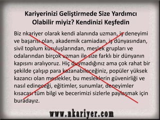 Kariyerinizi Geliştirmede Size Yardımcı 
Olabilir miyiz? Kendinizi Keşfedin 
Biz nkariyer olarak kendi alanında uzman, iş deneyimi 
ve başarısı olan, akademik camiadan, iş dünyasından, 
sivil toplum kuruluşlarından, meslek grupları ve 
odalarından birçok uzman ile size farklı bir dünyanın 
kapısını aralıyoruz. Hiç duymadığınız ama çok rahat bir 
şekilde çalışıp para kazanabileceğiniz, popüler yüksek 
kazancı olan meslekler, bu mesleklerin güvenirliği ve 
nasıl edineceği, eğitimler, sunumlar, deneyimler 
kısacası tüm bilgi ve becerimizi sizlerle paylaşmak için 
buradayız. 
 