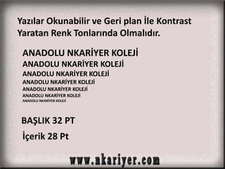 Yazılar Okunabilir ve Geri plan İle Kontrast 
Yaratan Renk Tonlarında Olmalıdır. 
ANADOLU NKARİYER KOLEJİ 
ANADOLU NKARİYER KOLEJİ 
ANADOLU NKARİYER KOLEJİ 
ANADOLU NKARİYER KOLEJİ 
ANADOLU NKARİYER KOLEJİ 
ANADOLU NKARİYER KOLEJİ 
ANADOLU NKARİYER KOLEJİ 
BAŞLIK 32 PT 
İçerik 28 Pt 
 