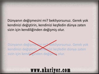Dünyanın değişmesini mi? bekliyorsunuz. Gerek yok 
kendinizi değiştirin, kendinizi keşfedin dünya zaten 
sizin için kendiliğinden değişmiş olur. 
Dünyanın değişmesini mi? bekliyorsunuz. Gerek yok 
kendinizi değiştirin, kendinizi keşfedin dünya zaten 
sizin için kendiliğinden değişmiş olur. 
 