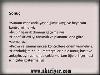 Sonuç 
•Sunum esnasında yaşadığımız kaygı ve heyecanı 
kontrol etmeliyiz. 
•İyi bir hazırlık dönemi geçirmeliyiz. 
•Hedef kitleyi iyi tanımalı ve planımızı ona göre 
yapmalıyız. 
•Prova ve sunum öncesi kontrollere önem vermeliyiz. 
•Hazırladığımız sunu materyallerinin okunur, basit ve 
anlaşılır, aynı zamanda çoklu – ortam öğeleri içermesi 
için çaba göstermeliyiz. 
 