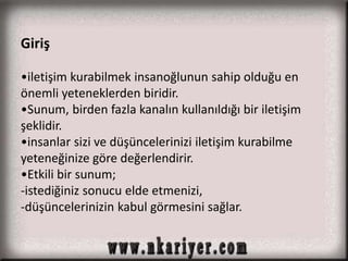 Giriş 
•iletişim kurabilmek insanoğlunun sahip olduğu en 
önemli yeteneklerden biridir. 
•Sunum, birden fazla kanalın kullanıldığı bir iletişim 
şeklidir. 
•insanlar sizi ve düşüncelerinizi iletişim kurabilme 
yeteneğinize göre değerlendirir. 
•Etkili bir sunum; 
-istediğiniz sonucu elde etmenizi, 
-düşüncelerinizin kabul görmesini sağlar. 
 