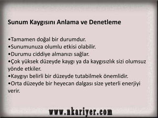 Sunum Kaygısını Anlama ve Denetleme 
•Tamamen doğal bir durumdur. 
•Sunumunuza olumlu etkisi olabilir. 
•Durumu ciddiye almanızı sağlar. 
•Çok yüksek düzeyde kaygı ya da kaygısızlık sizi olumsuz 
yönde etkiler. 
•Kaygıyı belirli bir düzeyde tutabilmek önemlidir. 
•Orta düzeyde bir heyecan dalgası size yeterli enerjiyi 
verir. 
 