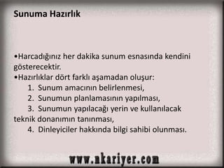 Sunuma Hazırlık 
•Harcadığınız her dakika sunum esnasında kendini 
gösterecektir. 
•Hazırlıklar dört farklı aşamadan oluşur: 
1. Sunum amacının belirlenmesi, 
2. Sunumun planlamasının yapılması, 
3. Sunumun yapılacağı yerin ve kullanılacak 
teknik donanımın tanınması, 
4. Dinleyiciler hakkında bilgi sahibi olunması. 
 