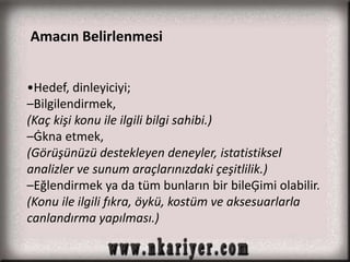 Amacın Belirlenmesi 
•Hedef, dinleyiciyi; 
–Bilgilendirmek, 
(Kaç kişi konu ile ilgili bilgi sahibi.) 
–Ġkna etmek, 
(Görüşünüzü destekleyen deneyler, istatistiksel 
analizler ve sunum araçlarınızdaki çeşitlilik.) 
–Eğlendirmek ya da tüm bunların bir bileĢimi olabilir. 
(Konu ile ilgili fıkra, öykü, kostüm ve aksesuarlarla 
canlandırma yapılması.) 
 