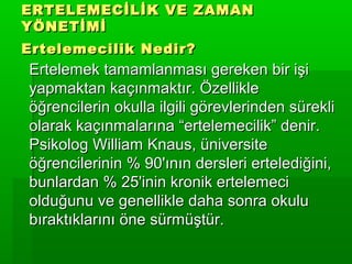 ERTELEMECİLİK VE ZAMAN
YÖNETİMİ
Ertelemecilik Nedir?
Ertelemek tamamlanması gereken bir işi
yapmaktan kaçınmaktır. Özellikle
öğrencilerin okulla ilgili görevlerinden sürekli
olarak kaçınmalarına “ertelemecilik” denir.
Psikolog William Knaus, üniversite
öğrencilerinin % 90'ının dersleri ertelediğini,
bunlardan % 25'inin kronik ertelemeci
olduğunu ve genellikle daha sonra okulu
bıraktıklarını öne sürmüştür.
 