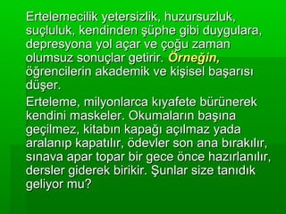 Ertelemecilik yetersizlik, huzursuzluk,
suçluluk, kendinden şüphe gibi duygulara,
depresyona yol açar ve çoğu zaman
olumsuz sonuçlar getirir. Örneğin,
öğrencilerin akademik ve kişisel başarısı
düşer.
Erteleme, milyonlarca kıyafete bürünerek
kendini maskeler. Okumaların başına
geçilmez, kitabın kapağı açılmaz yada
aralanıp kapatılır, ödevler son ana bırakılır,
sınava apar topar bir gece önce hazırlanılır,
dersler giderek birikir. Şunlar size tanıdık
geliyor mu?
 