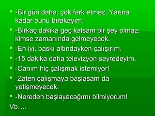  -Bir gün daha, çok fark etmez. Yarına
  kadar bunu bırakayım.
 -Birkaç dakika geç kalsam bir şey olmaz;
  kimse zamanında gelmeyecek.
 -En iyi, baskı altındayken çalışırım.
 -15 dakika daha televizyon seyredeyim.
 -Canım hiç çalışmak istemiyor!
 -Zaten çalışmaya başlasam da
  yetişmeyecek.
 -Nereden başlayacağımı bilmiyorum!
Vb….
 