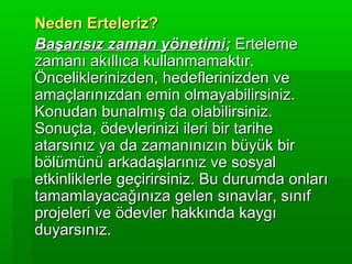 Neden Erteleriz?
Başarısız zaman yönetimi; Erteleme
zamanı akıllıca kullanmamaktır.
Önceliklerinizden, hedeflerinizden ve
amaçlarınızdan emin olmayabilirsiniz.
Konudan bunalmış da olabilirsiniz.
Sonuçta, ödevlerinizi ileri bir tarihe
atarsınız ya da zamanınızın büyük bir
bölümünü arkadaşlarınız ve sosyal
etkinliklerle geçirirsiniz. Bu durumda onları
tamamlayacağınıza gelen sınavlar, sınıf
projeleri ve ödevler hakkında kaygı
duyarsınız.
 
