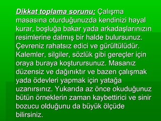 Dikkat toplama sorunu; Çalışma
masasına oturduğunuzda kendinizi hayal
kurar, boşluğa bakar yada arkadaşlarınızın
resimlerine dalmış bir halde bulursunuz.
Çevreniz rahatsız edici ve gürültülüdür.
Kalemler, silgiler, sözlük gibi gereçler için
oraya buraya koşturursunuz. Masanız
düzensiz ve dağınıktır ve bazen çalışmak
yada ödevleri yapmak için yatağa
uzanırsınız. Yukarıda az önce okuduğunuz
bütün örneklerin zaman kaybettirici ve sinir
bozucu olduğunu da büyük ölçüde
bilirsiniz.
 