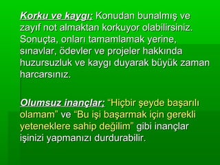 Korku ve kaygı; Konudan bunalmış ve
zayıf not almaktan korkuyor olabilirsiniz.
Sonuçta, onları tamamlamak yerine,
sınavlar, ödevler ve projeler hakkında
huzursuzluk ve kaygı duyarak büyük zaman
harcarsınız.

Olumsuz inançlar; “Hiçbir şeyde başarılı
olamam” ve “Bu işi başarmak için gerekli
yeteneklere sahip değilim” gibi inançlar
işinizi yapmanızı durdurabilir.
 