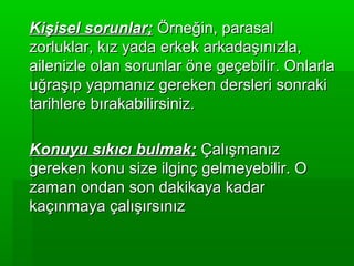Kişisel sorunlar; Örneğin, parasal
zorluklar, kız yada erkek arkadaşınızla,
ailenizle olan sorunlar öne geçebilir. Onlarla
uğraşıp yapmanız gereken dersleri sonraki
tarihlere bırakabilirsiniz.

Konuyu sıkıcı bulmak; Çalışmanız
gereken konu size ilginç gelmeyebilir. O
zaman ondan son dakikaya kadar
kaçınmaya çalışırsınız
 
