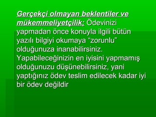 Gerçekçi olmayan beklentiler ve
mükemmeliyetçilik; Ödevinizi
yapmadan önce konuyla ilgili bütün
yazılı bilgiyi okumaya “zorunlu”
olduğunuza inanabilirsiniz.
Yapabileceğinizin en iyisini yapmamış
olduğunuzu düşünebilirsiniz, yani
yaptığınız ödev teslim edilecek kadar iyi
bir ödev değildir
 