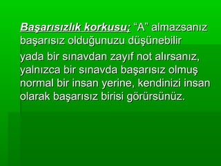 Başarısızlık korkusu; “A” almazsanız
başarısız olduğunuzu düşünebilir
yada bir sınavdan zayıf not alırsanız,
yalnızca bir sınavda başarısız olmuş
normal bir insan yerine, kendinizi insan
olarak başarısız birisi görürsünüz.
 