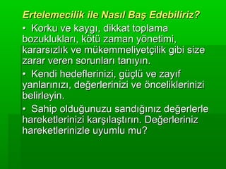 Ertelemecilik ile Nasıl Baş Edebiliriz?
• Korku ve kaygı, dikkat toplama
bozuklukları, kötü zaman yönetimi,
kararsızlık ve mükemmeliyetçilik gibi size
zarar veren sorunları tanıyın.
• Kendi hedeflerinizi, güçlü ve zayıf
yanlarınızı, değerlerinizi ve önceliklerinizi
belirleyin.
• Sahip olduğunuzu sandığınız değerlerle
hareketlerinizi karşılaştırın. Değerleriniz
hareketlerinizle uyumlu mu?
 