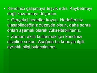 • Kendinizi çalışmaya teşvik edin. Kaybetmeyi
  değil kazanmayı düşünün.
  • Gerçekçi hedefler koyun. Hedefleriniz
  ulaşabileceğiniz düzeyde olsun, daha sonra
  onları aşamalı olarak yükseltebilirsiniz.
  • Zamanı akıllı kullanmak için kendinizi
  disipline sokun. Aşağıda bu konuyla ilgili
  ayrıntılı bilgi bulacaksınız.
 