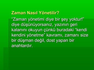 Zaman Nasıl Yönetilir?
“Zaman yönetimi diye bir şey yoktur!”
diye düşünüyorsanız, yazının geri
kalanını okuyun çünkü buradaki “kendi
kendini yönetme” kavramı, zamanı size
bir düşman değil, dost yapan bir
anahtardır.
 