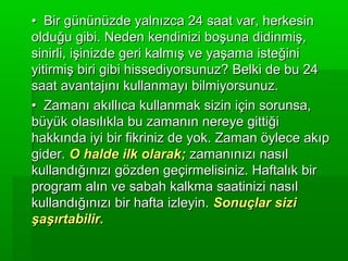 • Bir gününüzde yalnızca 24 saat var, herkesin
olduğu gibi. Neden kendinizi boşuna didinmiş,
sinirli, işinizde geri kalmış ve yaşama isteğini
yitirmiş biri gibi hissediyorsunuz? Belki de bu 24
saat avantajını kullanmayı bilmiyorsunuz.
• Zamanı akıllıca kullanmak sizin için sorunsa,
büyük olasılıkla bu zamanın nereye gittiği
hakkında iyi bir fikriniz de yok. Zaman öylece akıp
gider. O halde ilk olarak; zamanınızı nasıl
kullandığınızı gözden geçirmelisiniz. Haftalık bir
program alın ve sabah kalkma saatinizi nasıl
kullandığınızı bir hafta izleyin. Sonuçlar sizi
şaşırtabilir.
 
