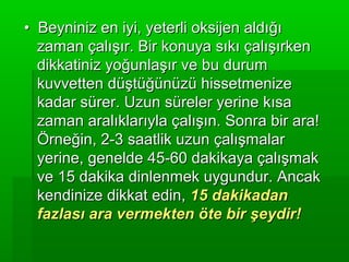 • Beyniniz en iyi, yeterli oksijen aldığı
  zaman çalışır. Bir konuya sıkı çalışırken
  dikkatiniz yoğunlaşır ve bu durum
  kuvvetten düştüğünüzü hissetmenize
  kadar sürer. Uzun süreler yerine kısa
  zaman aralıklarıyla çalışın. Sonra bir ara!
  Örneğin, 2-3 saatlik uzun çalışmalar
  yerine, genelde 45-60 dakikaya çalışmak
  ve 15 dakika dinlenmek uygundur. Ancak
  kendinize dikkat edin, 15 dakikadan
  fazlası ara vermekten öte bir şeydir!
 