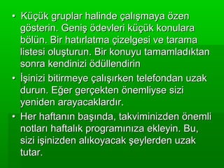 • Küçük gruplar halinde çalışmaya özen
  gösterin. Geniş ödevleri küçük konulara
  bölün. Bir hatırlatma çizelgesi ve tarama
  listesi oluşturun. Bir konuyu tamamladıktan
  sonra kendinizi ödüllendirin
• İşinizi bitirmeye çalışırken telefondan uzak
  durun. Eğer gerçekten önemliyse sizi
  yeniden arayacaklardır.
• Her haftanın başında, takviminizden önemli
  notları haftalık programınıza ekleyin. Bu,
  sizi işinizden alıkoyacak şeylerden uzak
  tutar.
 