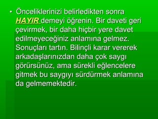 • Önceliklerinizi belirledikten sonra
 HAYIR demeyi öğrenin. Bir daveti geri
 çevirmek, bir daha hiçbir yere davet
 edilmeyeceğiniz anlamına gelmez.
 Sonuçları tartın. Bilinçli karar vererek
 arkadaşlarınızdan daha çok saygı
 görürsünüz, ama sürekli eğlencelere
 gitmek bu saygıyı sürdürmek anlamına
 da gelmemektedir.
 
